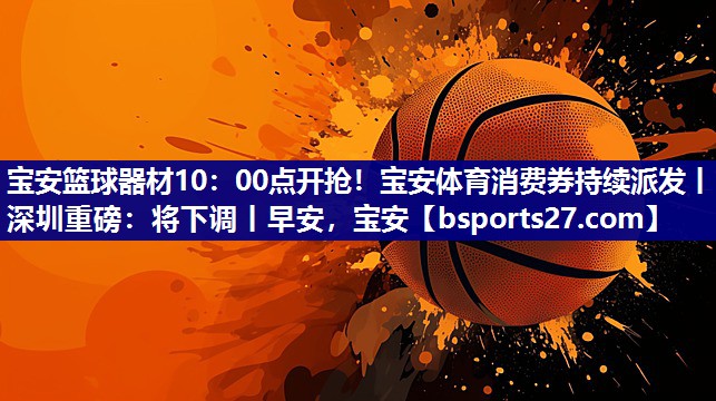 宝安篮球器材10：00点开抢！宝安体育消费券持续派发丨深圳重磅：将下调丨早安，宝安